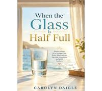 When the Glass Is Half Full: Simple Actions for a Stronger You, Better Relationships, Spiritual Grounding, and a Life You Love