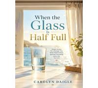 When the Glass Is Half Full: Simple Actions for a Stronger You, Better Relationships, Spiritual Grounding, and a Life You Love