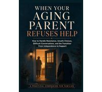 When Your Aging Parent Refuses Help: How to Handle Resistance, Unsafe Choices, Difficult Conversations, and the Transition from Independence to Support