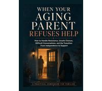 When Your Aging Parent Refuses Help: How to Handle Resistance, Unsafe Choices, Difficult Conversations, and the Transition from Independence to Support