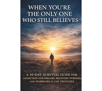 When You're the Only One Who Still Believes: A 30-Day Survival Guide for Addiction Counselors, Recovery Workers, and Warriors in the Trenches
