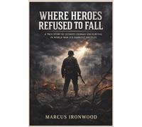 WHERE HEROES REFUSED TO FALL: A True Story of Ultimate Courage and Survival in World War II's Darkest Battles