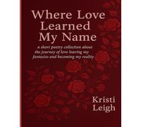 Where Love Learned My Name: a short poetry collection about the journey of love leaving my fantasies and becoming my reality