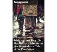 Whig Against Tory. Or The Military Adventures Of A Shoemaker A Tale Of