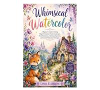 Whimsical Watercolor: A Beginner's Guide to Painting Magical Creatures, Dreamy Landscapes, Floral Illustrations, Charming Characters, and Creative Watercolor Techniques
