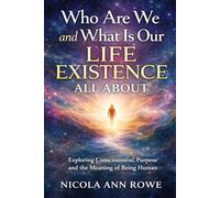 Who Are We and What Is Our Life Existence All About: Exploring Consciousness, Purpose, and the Meaning of Being Human