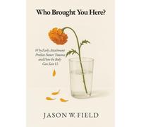 Who Brought You Here?: Why Early Attachment Predicts Future Trauma and How the Body Can Save Us
