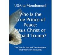 Who Is the True Prince of Peace: Jesus Christ or Donald Trump?: The True Truths and True Wisdoms That Will Unify Humanity