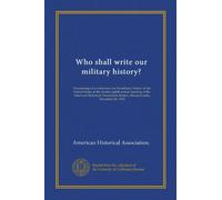 Who shall write our military history?: Proceedings of a conference on the military history of the United States at the twenty-eighth annual meeting of ... Boston, Massachusetts, December 28, 1912