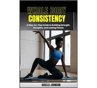 Whole Body Consistency: A Step-by-Step Guide to Building Strength, Discipline and Lasting Fitness