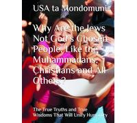 Why Are the Jews Not God’s Chosen People, Like the Muhammadans, Christians and All Others?: The True Truths and True Wisdoms That Will Unify Humanity