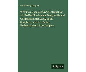 Why Four Gospels? Or, The Gospel for All the World. A Manual Designed to Aid Christians in the Study of the Scriptures, and to a Better Understanding of the Gospels