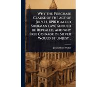 Why the Purchase Clause of the act of July 14, 1890 (called Sherman law) Should be Repealed, and why Free Coinage of Silver Would be Unjust ..