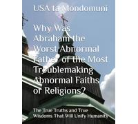 Why Was Abraham the Worst Abnormal Father of the Most Troublemaking Abnormal Faiths or Religions?: The True Truths and True Wisdoms That Will Unify Humanity