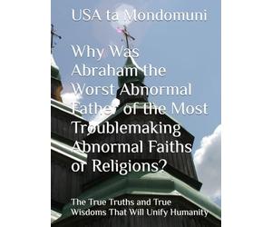 Why Was Abraham the Worst Abnormal Father of the Most Troublemaking Abnormal Faiths or Religions?: The True Truths and True Wisdoms That Will Unify Humanity