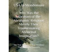 Why Was the Abraham of the Abrahamic Religions Merely Their Troublemaking Abnormal Imagination?: The True Truths and True Wisdoms That Will Unify Humanity