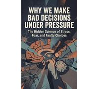 Why We Make Bad Decisions Under Pressure: The Hidden Science of Stress, Fear, and Faulty Choices