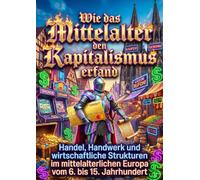 Wie das Mittelalter den Kapitalismus erfand: Handel, Handwerk und wirtschaftliche Strukturen im mittelalterlichen Europa vom 6. bis 15. Jahrhundert