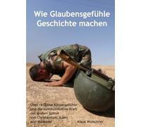 Wie Glaubensgefühle Geschichte machen: Über religiöse Körpergefühle und die kommunikative Kraft der großen Götter von Christentum, Islam und Moderne