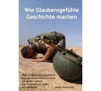 Wie Glaubensgefühle Geschichte machen: Über religiöse Körpergefühle und die kommunikative Kraft der großen Götter von Christentum, Islam und Moderne