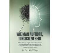 Wie Man Aufhört, Toxisch Zu Sein: Befreie Dich Von Negativen Verhaltensmustern, Heile Deine Beziehungen Und Werde Zu Der Ruhigen, Selbstbewussten Und Mitfühlenden Person, Die Du Sein Sollst