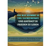 Wie man aufhört zu viel nachzudenken und anfängt in Frieden zu leben: Ein praktischer Leitfaden zur Überwindung von Angst, psychischem Stress und negativen Denkmustern