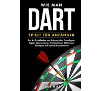 Wie man Dart spielt für Anfänger: Der A-Z-Leitfaden zum Erlernen aller Grundlagen: Regeln, Spielvarianten, Wurftechniken, Zählweisen, Strategien und mentale Konzentration