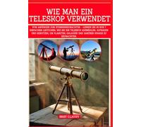 WIE MAN EIN TELESKOP VERWENDET: Vom Anfänger zum Sternenbeobachter - Lernen Sie in nur 7 einfachen Lektionen, wie Sie Ihr Teleskop auswählen, aufbauen ... Galaxien und darüber hinaus zu beobachten.