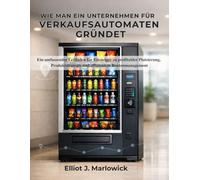 WIE MAN EIN UNTERNEHMEN FÜR VERKAUFSAUTOMATEN GRÜNDET: Ein umfassender Leitfaden für Einsteiger zu profitabler Platzierung, Produktstrategie und effizientem Routenmanagement