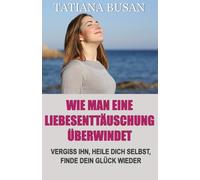 Wie man eine Liebesenttäuschung überwindet: Wie man den Schmerz unerwideter Liebe überwindet; Wie man aufhört zu leiden und in der Liebe glücklich wird; Wie man einen Mann loslässt