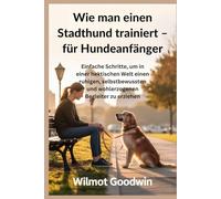 Wie man einen Stadthund trainiert - für Hundeanfänger: Einfache Schritte, um in einer hektischen Welt einen ruhigen, selbstbewussten und wohlerzogenen Begleiter zu erziehen