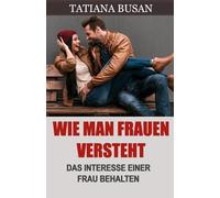 Wie man Frauen versteht: Das wollen Frauen von einem Mann; Wie man vermeidet, eine Frau zu verlieren; Wie man das Interesse einer Frau aufrechterhält