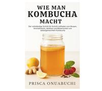 WIE MAN KOMBUCHA MACHT: Der vollständige Schritt-für-Schritt-Leitfaden zum Brauen, Aromatisieren, Abfüllen und Beherrschen von selbstgemachtem Kombucha