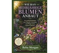 WIE MAN MEHRJÄHRIGE BLUMEN ANBAUT: Ein Anfängerleitfaden zum Pflanzen, Schneiden und Pflegen eines schönen Gartens