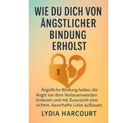 WIE MAN SICH VON ÄNGSTLICHER BINDUNG ERHOLT: Ängstliche Bindung heilen, die Angst vor dem Verlassenwerden loslassen und mit Zuversicht eine sichere, dauerhafte Liebe aufbauen