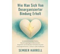 Wie Man Sich Von Desorganisierter Bindung Erholt: Kindheitstraumata Heilen, Beziehungsängste Überwinden, Ängstlich-vermeidende Verhaltensmuster Umprogrammieren, Sichere Liebe Aufbauen