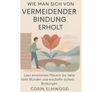 WIE MAN SICH VON VERMEIDENDER BINDUNG ERHOLT: Lass emotionale Mauern los, heile tiefe Wunden und erschaffe sichere Bindungen