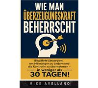 WIE MAN ÜBERZEUGUNGSKRAFT BEHERRSCHT: Bewährte Strategien, um Meinungen zu ändern und die Kontrolle zu übernehmen - in weniger als 30 TAGEN!