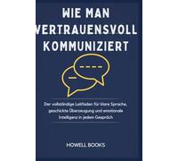 WIE MAN VERTRAUENSVOLL KOMMUNIZIERT: Der vollständige Leitfaden für klare Sprache, geschickte Überzeugung und emotionale Intelligenz in jedem Gespräch