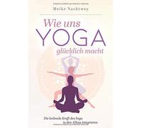 Wie uns Yoga glücklich macht: Die heilende Kraft des Yoga in den Alltag integrieren