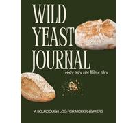Wild Yeast Journal: A Sourdough Log to Track Your Starter’s Progress, Hydration, and Bakes - A Practical Log Book for Home Bakers - Perfect for Beginners