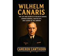 WILHELM CANARIS: The Life and Secrets of Wilhelm Canaris: German Admiral, Master Spy, and Leader of the Abwehr