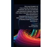 William Gilbert of Colchester, Physician of London. On the Loadstone and Magnetic Bodies, and on the Great Magnet the Earth. A new Physiology, ... ... A Translation by P. Fleury Mottelay ..