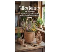WILLOW BASKETRY FOR BEGINNERS: Step-by-Step Techniques to Weave Beautiful Handmade Baskets, Functional Home Decor, and Unique Gifts