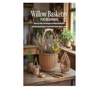 WILLOW BASKETRY FOR BEGINNERS: Step-by-Step Techniques to Weave Beautiful Handmade Baskets, Functional Home Decor, and Unique Gifts