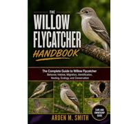WILLOW FLYCATCHER HANDBOOK: The Complete Guide to Willow Flycatcher Behavior, Habitat, Migration, Identification, Nesting, Ecology, and Conservation
