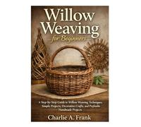 Willow Weaving for Beginners: A Step-by-Step Guide to Willow Weaving Techniques, Simple Projects, Decorative Crafts and Profitable Handmade Projects