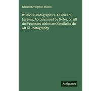 Wilson's Photographics. A Series of Lessons, Accompanied by Notes, on All the Processes which are Needful in the Art of Photography