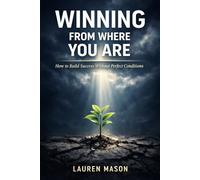 Winning From Where You Are: How to Build Success Without Perfect Conditions