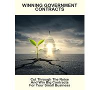 Winning Government Contracts: Cut Through The Noise And Win Big Contracts For Your Small Business